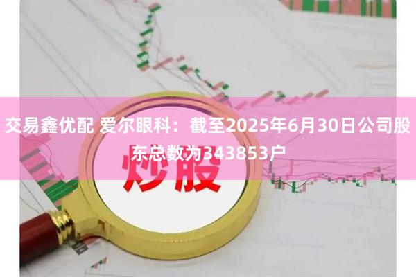 交易鑫优配 爱尔眼科：截至2025年6月30日公司股东总数为343853户