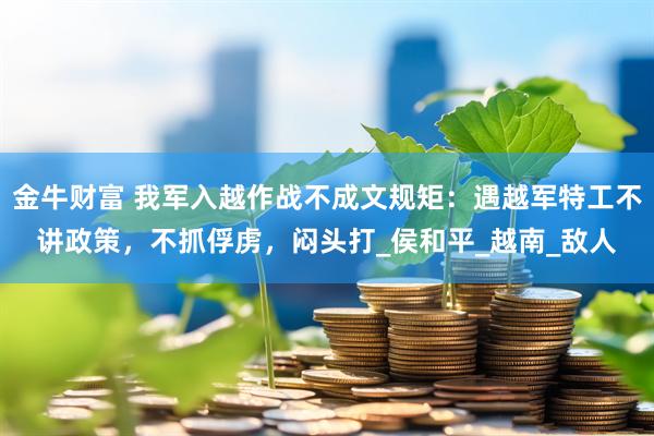 金牛财富 我军入越作战不成文规矩：遇越军特工不讲政策，不抓俘虏，闷头打_侯和平_越南_敌人