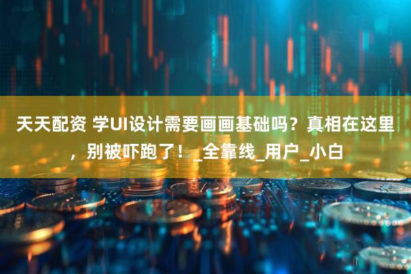 天天配资 学UI设计需要画画基础吗？真相在这里，别被吓跑了！_全靠线_用户_小白