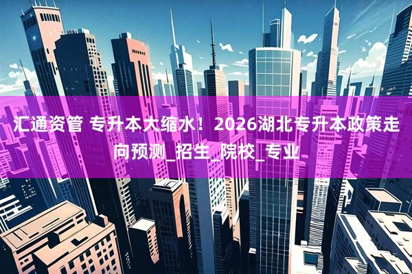 汇通资管 专升本大缩水！2026湖北专升本政策走向预测_招生_院校_专业