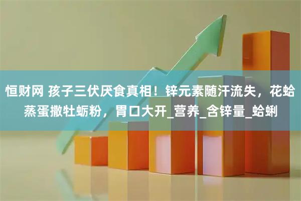 恒财网 孩子三伏厌食真相！锌元素随汗流失，花蛤蒸蛋撒牡蛎粉，胃口大开_营养_含锌量_蛤蜊