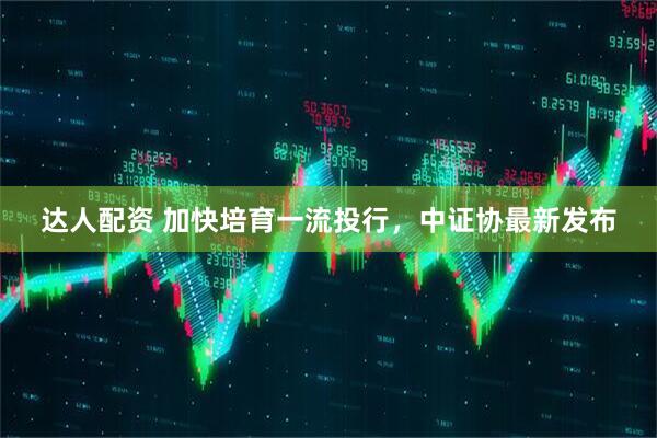 达人配资 加快培育一流投行，中证协最新发布