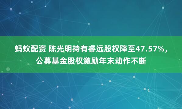 蚂蚁配资 陈光明持有睿远股权降至47.57%，公募基金股权激励年末动作不断