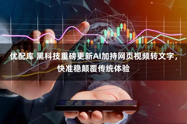 优配库 黑科技重磅更新AI加持网页视频转文字，快准稳颠覆传统体验
