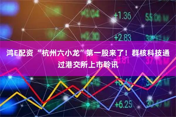 鸿E配资 “杭州六小龙”第一股来了！群核科技通过港交所上市聆讯