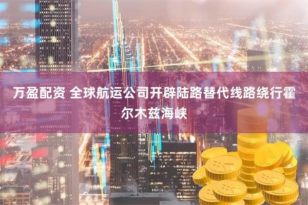 万盈配资 全球航运公司开辟陆路替代线路绕行霍尔木兹海峡