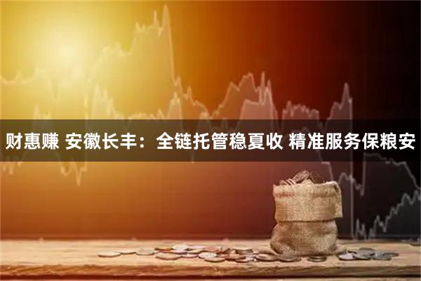 财惠赚 安徽长丰：全链托管稳夏收 精准服务保粮安