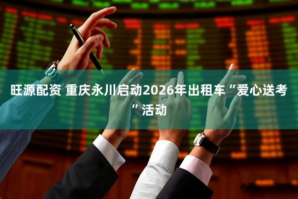 旺源配资 重庆永川启动2026年出租车“爱心送考”活动