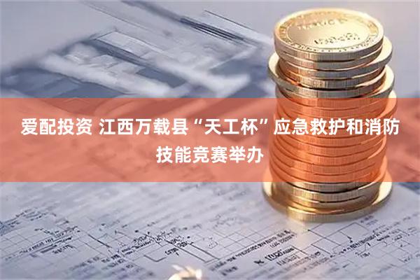 爱配投资 江西万载县“天工杯”应急救护和消防技能竞赛举办