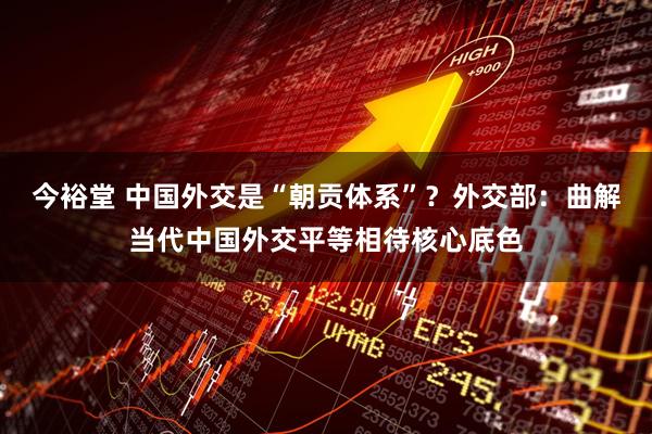 今裕堂 中国外交是“朝贡体系”？外交部：曲解当代中国外交平等相待核心底色