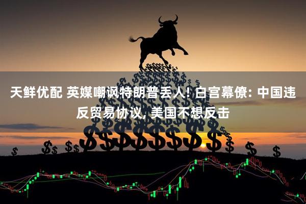 天鲜优配 英媒嘲讽特朗普丢人! 白宫幕僚: 中国违反贸易协议, 美国不想反击