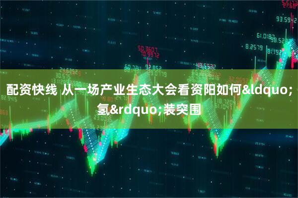 配资快线 从一场产业生态大会看资阳如何&ldquo;氢&rdquo;装突围