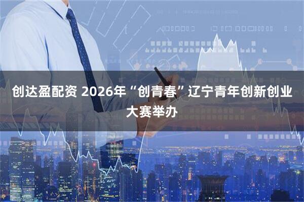 创达盈配资 2026年“创青春”辽宁青年创新创业大赛举办